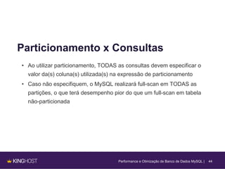 44
Particionamento x Consultas
• Ao utilizar particionamento, TODAS as consultas devem especificar o
valor da(s) coluna(s) utilizada(s) na expressão de particionamento
• Caso não especifiquem, o MySQL realizará full-scan em TODAS as
partições, o que terá desempenho pior do que um full-scan em tabela
não-particionada
Performance e Otimização de Banco de Dados MySQL |
 