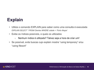46
Explain
• Utilize o comando EXPLAIN para saber como uma consulta é executada
EXPLAIN SELECT * FROM Clientes WHERE cidade = ‘Porto Alegre’
• Exibe os índices possíveis, e quais os utilizados
○ Nenhum índice é utilizado? Talvez seja a hora de criar um!
• Se possível, evite buscas cujo explain mostre “using temporary” e/ou
“using filesort”
Performance e Otimização de Banco de Dados MySQL |
 