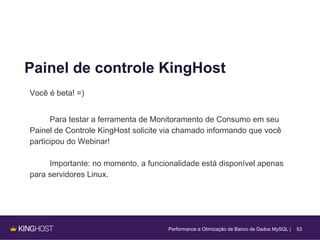 53
Painel de controle KingHost
Você é beta! =)
Para testar a ferramenta de Monitoramento de Consumo em seu
Painel de Controle KingHost solicite via chamado informando que você
participou do Webinar!
Importante: no momento, a funcionalidade está disponível apenas
para servidores Linux.
Performance e Otimização de Banco de Dados MySQL |
 