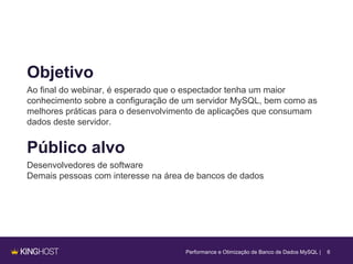 Objetivo
Ao final do webinar, é esperado que o espectador tenha um maior
conhecimento sobre a configuração de um servidor MySQL, bem como as
melhores práticas para o desenvolvimento de aplicações que consumam
dados deste servidor.
Performance e Otimização de Banco de Dados MySQL | 6
Público alvo
Desenvolvedores de software
Demais pessoas com interesse na área de bancos de dados
 
