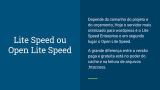 Depende do tamanho do projeto e
do orçamento, Hoje o servidor mais
otimizado para wordpress é o Lite
Speed Enterprise e em segundo
lugar o Open Lite Speed.
A grande diferença entre a versão
paga e gratuita está no poder do
cache e na leitura de arquivos
.htaccess.
Lite Speed ou
Open Lite Speed
 