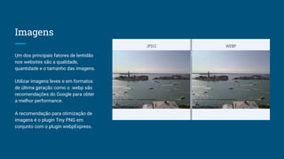 Imagens
Um dos principais fatores de lentidão
nos websites são a qualidade,
quantidade e o tamanho das imagens.
Utilizar imagens leves e em formatos
de última geração como o .webp são
recomendações do Google para obter
a melhor performance.
A recomendação para otimização de
imagens é o plugin Tiny PNG em
conjunto com o plugin webpExpress.
 