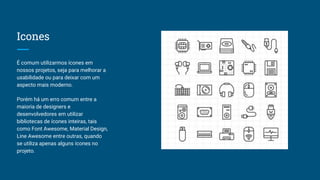 Icones
É comum utilizarmos ícones em
nossos projetos, seja para melhorar a
usabilidade ou para deixar com um
aspecto mais moderno.
Porém há um erro comum entre a
maioria de designers e
desenvolvedores em utilizar
bibliotecas de ícones inteiras, tais
como Font Awesome, Material Design,
Line Awesome entre outras, quando
se utiliza apenas alguns ícones no
projeto.
 