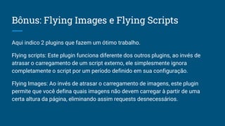Bônus: Flying Images e Flying Scripts
Aqui indico 2 plugins que fazem um ótimo trabalho.
Flying scripts: Este plugin funciona diferente dos outros plugins, ao invés de
atrasar o carregamento de um script externo, ele simplesmente ignora
completamente o script por um período definido em sua configuração.
Flying Images: Ao invés de atrasar o carregamento de imagens, este plugin
permite que você defina quais imagens não devem carregar à partir de uma
certa altura da página, eliminando assim requests desnecessários.
 