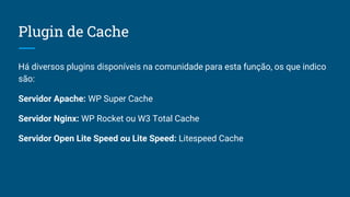 Plugin de Cache
Há diversos plugins disponíveis na comunidade para esta função, os que indico
são:
Servidor Apache: WP Super Cache
Servidor Nginx: WP Rocket ou W3 Total Cache
Servidor Open Lite Speed ou Lite Speed: Litespeed Cache
 