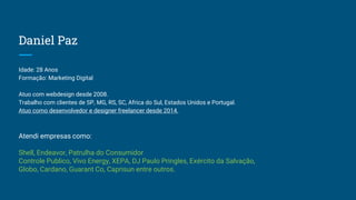 Daniel Paz
Idade: 28 Anos
Formação: Marketing Digital
Atuo com webdesign desde 2008.
Trabalho com clientes de SP, MG, RS, SC, Africa do Sul, Estados Unidos e Portugal.
Atuo como desenvolvedor e designer freelancer desde 2014.
Atendi empresas como:
Shell, Endeavor, Patrulha do Consumidor
Controle Publico, Vivo Energy, XEPA, DJ Paulo Pringles, Exército da Salvação,
Globo, Cardano, Guarant Co, Caprisun entre outros.
 