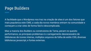 Page Builders
A facilidade que o Wordpress nos traz na criação de sites é um dos fatores que
mais populariza este CMS, a cada dia novos membros entram na comunidade e
começam a criar sites de forma fácil e descomplicada.
Mas a maioria dos Builders ou construtores de Tema, pecam no quesito
performance, os principais problemas é o carregamento desnecessário de
bibliotecas de ícones inteiras, múltiplos arquivos de folha de estilo CSS, diversas
bibliotecas javascript, e fontes externas.
 