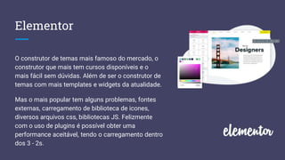 Elementor
O construtor de temas mais famoso do mercado, o
construtor que mais tem cursos disponíveis e o
mais fácil sem dúvidas. Além de ser o construtor de
temas com mais templates e widgets da atualidade.
Mas o mais popular tem alguns problemas, fontes
externas, carregamento de biblioteca de icones,
diversos arquivos css, bibliotecas JS. Felizmente
com o uso de plugins é possível obter uma
performance aceitável, tendo o carregamento dentro
dos 3 - 2s.
 