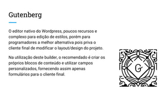Gutenberg
O editor nativo do Wordpress, poucos recursos e
complexo para edição de estilos, porém para
programadores a melhor alternativa pois priva o
cliente final de modificar o layout/design do projeto.
Na utilização deste builder, o recomendado é criar os
próprios blocos de conteúdo e utilizar campos
personalizados, fornecendo assim apenas
formulários para o cliente final.
 