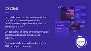 Oxygen
Um builder novo no mercado e com futuro
promissor onde seu diferencial é a
facilidade de uso e performance, além da
semântica é claro.
Um construtor de tema livre de frameworks,
bibliotecas de icones e requisições
externas.
Com possibilidade de edição de códigos
PHP no próprio construtor.
 