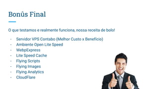 Bonûs Final
O que testamos e realmente funciona, nossa receita de bolo!
- Servidor VPS Contabo (Melhor Custo x Benefício)
- Ambiente Open Lite Speed
- WebpExpress
- Lite Speed Cache
- Flying Scripts
- Flying Images
- Flying Analytics
- CloudFlare
 