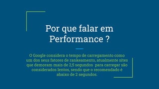 Por que falar em
Performance ?
O Google considera o tempo de carregamento como
um dos seus fatores de rankeamento, atualmente sites
que demoram mais de 2,5 segundos para carregar são
considerados lentos, sendo que o recomendado é
abaixo de 2 segundos.
 