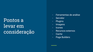 - Ferramentas de análise
- Servidor
- Plugins
- Imagens
- Icones
- Recursos externos
- Cache
- Page Builders
Pontos a
levar em
consideração
 