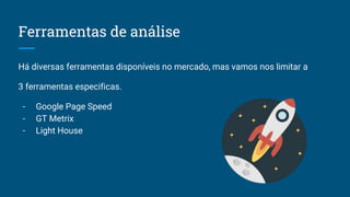 Ferramentas de análise
Há diversas ferramentas disponíveis no mercado, mas vamos nos limitar a
3 ferramentas especificas.
- Google Page Speed
- GT Metrix
- Light House
 