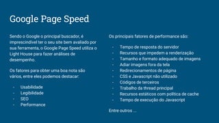 Google Page Speed
Sendo o Google o principal buscador, é
imprescindível ter o seu site bem avaliado por
sua ferramenta, o Google Page Speed utiliza o
Light House para fazer análises de
desempenho.
Os fatores para obter uma boa nota são
vários, entre eles podemos destacar:
- Usabilidade
- Legibilidade
- SEO
- Performance
Os principais fatores de performance são:
- Tempo de resposta do servidor
- Recursos que impedem a renderização
- Tamanho e formato adequado de imagens
- Adiar imagens fora da tela
- Redirecionamentos de página
- CSS e Javascript não utilizado
- Códigos de terceiros
- Trabalho da thread principal
- Recursos estáticos com política de cache
- Tempo de execução do Javascript
Entre outros ...
 