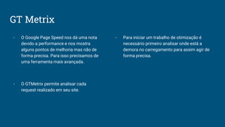 GT Metrix
- O Google Page Speed nos dá uma nota
devido a performance e nos mostra
alguns pontos de melhoria mas não de
forma precisa. Para isso precisamos de
uma ferramenta mais avançada.
- O GTMetrix permite analisar cada
request realizado em seu site.
- Para iniciar um trabalho de otimização é
necessário primeiro analisar onde está a
demora no carregamento para assim agir de
forma precisa.
 