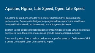 Apache, Nginx, Lite Speed, Open Lite Speed
A escolha de um bom servidor web é fator imprescindível para uma boa
performance. Geralmente designers e programadores optam por servidores
compartilhados devido ao baixo custo e o auto-gerenciamento.
Existem várias opções de hospedagens compartilhadas e cada uma delas utiliza
servidores web diferentes, mas em sua grande maioria utilizam Apache.
Caso você queira obter a melhor performance, prefira entre um Dedicado ou VPS
e utilize Lite Speed, Open Lite Speed ou Nginx.
 