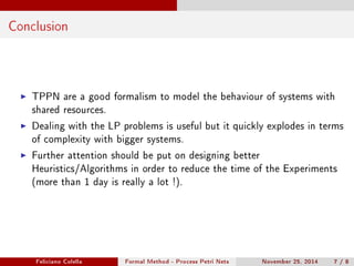 Conclusion 
I TPPN are a good formalism to model the behaviour of systems with 
shared resources. 
I Dealing with the LP problems is useful but it quickly explodes in terms 
of complexity with bigger systems. 
I Further attention should be put on designing better 
Heuristics/Algorithms in order to reduce the time of the Experiments 
(more than 1 day is really a lot !). 
Feliciano Colella Formal Method - Process Petri Nets November 25, 2014 7 / 8 
 