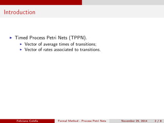 Introduction 
I Timed Process Petri Nets (TPPN). 
I Vector of average times of transitions; 
I Vector of rates associated to transitions. 
Feliciano Colella Formal Method - Process Petri Nets November 25, 2014 2 / 8 
 