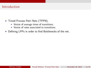 Introduction 
I Timed Process Petri Nets (TPPN). 
I Vector of average times of transitions; 
I Vector of rates associated to transitions. 
I Dening LPPs in order to nd Bottlenecks of the net. 
Feliciano Colella Formal Method - Process Petri Nets November 25, 2014 2 / 8 
 