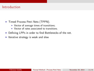 Introduction 
I Timed Process Petri Nets (TPPN). 
I Vector of average times of transitions; 
I Vector of rates associated to transitions. 
I Dening LPPs in order to nd Bottlenecks of the net. 
I Iterative strategy is weak and slow 
Feliciano Colella Formal Method - Process Petri Nets November 25, 2014 2 / 8 
 