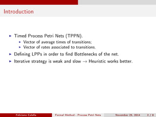Introduction 
I Timed Process Petri Nets (TPPN). 
I Vector of average times of transitions; 
I Vector of rates associated to transitions. 
I Dening LPPs in order to nd Bottlenecks of the net. 
I Iterative strategy is weak and slow ! Heuristic works better. 
Feliciano Colella Formal Method - Process Petri Nets November 25, 2014 2 / 8 
 