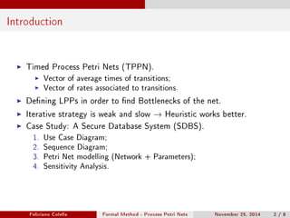 Introduction 
I Timed Process Petri Nets (TPPN). 
I Vector of average times of transitions; 
I Vector of rates associated to transitions. 
I Dening LPPs in order to nd Bottlenecks of the net. 
I Iterative strategy is weak and slow ! Heuristic works better. 
I Case Study: A Secure Database System (SDBS). 
1. Use Case Diagram; 
2. Sequence Diagram; 
3. Petri Net modelling (Network + Parameters); 
4. Sensitivity Analysis. 
Feliciano Colella Formal Method - Process Petri Nets November 25, 2014 2 / 8 
 