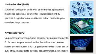Mémoire vive (RAM)
Surveiller l'utilisation de la RAM et fermer les applications
inutilisées est crucial pour éviter le ralentissement du
système. Le gestionnaire des tâches est un outil utile pour
visualiser les processus.
Processeur (CPU)
Un processeur surchargé peut entraîner des ralentissements.
En fermant les processus inutiles, les utilisateurs peuvent
libérer des ressources CPU. Le gestionnaire des tâches est un
outil efficace pour cette gestion. consommation de mémoire.
 