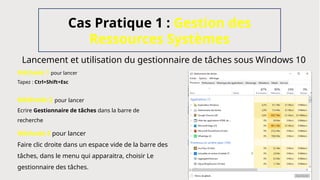 Lancement et utilisation du gestionnaire de tâches sous Windows 10
Cas Pratique 1 : Gestion des
Ressources Systèmes
Méthode 1 pour lancer
Tapez : Ctrl+Shift+Esc
Méthode 2 pour lancer
Ecrire Gestionnaire de tâches dans la barre de
recherche
Méthode 3 pour lancer
Faire clic droite dans un espace vide de la barre des
tâches, dans le menu qui apparaitra, choisir Le
gestionnaire des tâches.
 