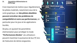 IV. Paramètres d’Alimentation et
d’Affichage
Il est important de mettre à jour régulièrement
les pilotes matériels, notamment ceux de la
carte graphique, car des pilotes obsolètes
peuvent entraîner des problèmes de
compatibilité et nuire aux performances, en
particulier pour les jeux et les applications
lourdes.
De plus, en ajustant les paramètres
d'alimentation pour privilégier le mode
"Performances élevées" ,les utilisateurs
peuvent maximiser la puissance de leur PC lors
de l'exécution de tâches exigeantes.
 