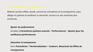 Ajustements graphiques
Réduire certains effets visuels, comme les animations et la transparence, peut
alléger le système et améliorer la réactivité, surtout sur des machines plus
anciennes.
Ajuster les performances
Accédez à Paramètres système avancés > Performances > Ajuster pour les
meilleures performances.
Désactiver la transparence
Dans Paramètres > Personnalisation > Couleurs, désactivez les Effets de
transparence.
 