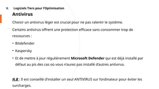 V. Logiciels Tiers pour l’Optimisation
Antivirus
Choisir un antivirus léger est crucial pour ne pas ralentir le système.
Certains antivirus offrent une protection efficace sans consommer trop de
ressources :
• Bitdefender
• Kaspersky
• Et de mettre à jour régulièrement Microsoft Defender qui est déjà installé par
défaut au pis des cas où vous n’aurez pas installé d’autres antivirus.
N.B : Il est conseillé d’installer un seul ANTIVIRUS sur l’ordinateur pour éviter les
surcharges.
 