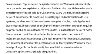 En conclusion, l'optimisation des performances de Windows est essentielle
pour garantir une expérience utilisateur fluide et réactive. Grâce à des outils
de nettoyage efficaces tels que CCleaner ou Glary Utilities, les utilisateurs
peuvent automatiser le processus de nettoyage et d'optimisation de leur
système, rendant ces tâches non seulement plus simples, mais également
plus efficaces. Il est crucial de souligner l'importance d'un entretien régulier :
en procédant à des maintenances fréquentes, les utilisateurs peuvent éviter
l'accumulation de fichiers inutiles et les lenteurs qui en découlent. En
intégrant ces bonnes pratiques dans leur routine informatique, ils peuvent
non seulement améliorer les performances de leur système Windows, mais
aussi prolonger la durée de vie de leur matériel, assurant ainsi une
utilisation optimale et agréable au quotidien.
 