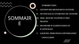 SOMMAIR
E
INTRODUCTION
I. GESTION DES RESSOURCES SYSTEME
II. NETTOYAGE ET ENTRETIEN DU SYSTEME
III. MISE JOUR DU SYSTÈME ET DES
PILOTES
IV. PRAMETRE D’ALIMENTATION ET
D’AFFICHAGE
V. LOGICIEL TIERS POUR L’OPTIMISATION
CONCLUSION
 