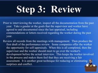 Step 3: Review
Prior to interviewing the worker, inspect all the documentation from the past
year. Take a gander at the goals that the supervisor and worker have
agreed to and documented since the last appraisal, including
commendations or letters received regarding the worker during the past
year.
Review all records from the meetings with management. Then produce the
first draft of the performance review. Some companies offer the worker
the opportunity for self-appraisals. When this is all completed, then the
supervisor and the worker should meet to go over the worker's
development before the actual interview. This keeps the worker involved
in the process and makes them feel that they are receiving a fair
assessment. It is another great technique for reducing or eliminating
surprises and conflict.
 