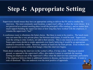 Step 4: Appropriate Setting
Supervisors should ensure they have an appropriate setting to deliver the PA and to conduct the
interview. The most commonly used location, a supervisor's office, is often the worst choice. It is
not perceived as a neutral meeting place (recall the principal's office analogy), and no matter how
much rapport-building the supervisor does or how long they have worked with the employee, it
remains the supervisor's “turf.”
A conference room is oftentimes the better choice. But there is room to be creative. The lunch room
may not seem like a very private place, but between meal-times, it could be used. Supervisors
want the setting to relax workers, not add to their anxiety. This is one reason to avoid restaurants.
Some supervisors decide to render appraisals over lunch, believing it would be an appropriate
method to reward the worker. However, eateries at lunch are far from private. Even workers who
expect positive reviews seldom feel hungry when this interview begins.
Think about conducting the interview in the worker's office, if it has a door. Meeting on neutral
ground, as opposed to the supervisor's office, also makes it easier to conclude the meeting.
Getting an employee out of the supervisor's office when the interview has concluded, particularly
if the employee believes there is additional matters to discuss, can become difficult. It tends to
reek of dismissal. This can undercut even the most positive of appraisals.
 