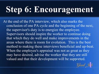 Step 6: Encouragement
At the end of the PA interview, which also marks the
conclusion of one PA cycle and the beginning of the next,
the supervisor's duty is to energize the employee.
Supervisors should inspire the worker to continue doing
that which they do well and make improvements in the
areas where there is room for evolution. This is the best
method to making these interviews beneficial and up-beat.
When the employee's appraisal was not as great as they
may have desired, advise the worker that they are still
valued and that their development will be supported.
 