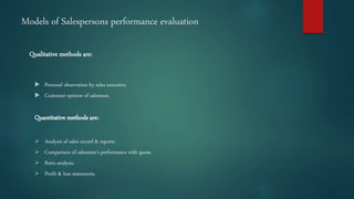 Models of Salespersons performance evaluation
Qualitative methods are:
 Personal observation by sales executive.
 Customer opinion of salesman.
Quantitative methods are:
 Analysis of sales record & reports.
 Comparison of salesman’s performance with quota.
 Ratio analysis.
 Profit & loss statements.
 