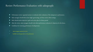 Review Performance Evaluation with salespeople
 Performance review/ appraisal session is conducted, after evaluation of the salesperson’s performance.
 Sales managers should first review high/ good rating, and then review others ratings.
 Both should decide objectives/ goals and action plan for future period
 After the review, sales managers should write about performance evaluation & objectives for the future.
 Guidelines for reviewing performance of salespersons:
 sales managers presents his views
 Establish mutual agreement on the performance
 