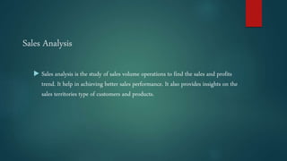 Sales Analysis
 Sales analysis is the study of sales volume operations to find the sales and profits
trend. It help in achieving better sales performance. It also provides insights on the
sales territories type of customers and products.
 