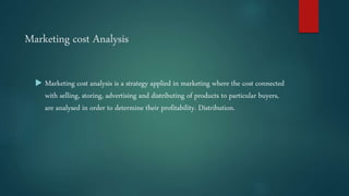 Marketing cost Analysis
 Marketing cost analysis is a strategy applied in marketing where the cost connected
with selling, storing, advertising and distributing of products to particular buyers,
are analysed in order to determine their profitability. Distribution.
 