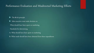 Performance Evaluation and Misdirected Marketing Efforts
 The 80-20 principle
 Sales executive must make decision on
- What should have been spent on marketing
- Standards for determining
A> What should have been spent on marketing
B> What result should have been obtained from these expenditures
 