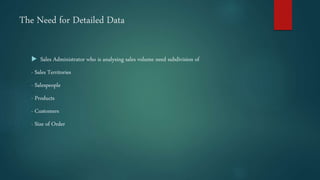 The Need for Detailed Data
 Sales Administrator who is analysing sales volume need subdivision of
- Sales Territories
- Salespeople
- Products
- Customers
- Size of Order
 