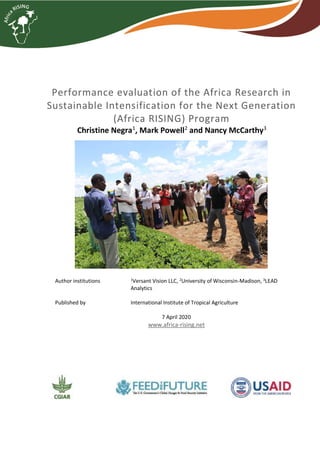 Performance evaluation of the Africa Research in
Sustainable Intensification for the Next Generation
(Africa RISING) Program
Christine Negra1
, Mark Powell2
and Nancy McCarthy3
Author institutions 1
Versant Vision LLC, 2
University of Wisconsin-Madison, 3
LEAD
Analytics
Published by International Institute of Tropical Agriculture
7 April 2020
www.africa-rising.net
 