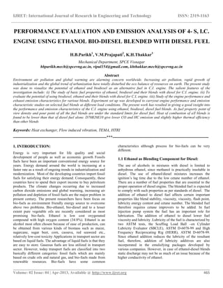 IJRET: International Journal of Research in Engineering and Technology ISSN: 2319-1163
__________________________________________________________________________________________
Volume: 02 Issue: 04 | Apr-2013, Available @ http://www.ijret.org 465
PERFORMANCE EVALUATION AND EMISSION ANALYSIS OF 4- S, I.C.
ENGINE USING ETHANOL BIO-DIESEL BLENDED WITH DIESEL FUEL
H.B.Parikh1
, V.M.Prajapati2
, K.H.Thakkar3
Mechanical Department, SPCE Visnagar
hbparikh.mech@spcevng.ac.in, vipul154@gmail.com, khthakkar.mech@spcevng.ac.in
Abstract
Environment air pollution and global warming are alarming concern worldwide. Increasing air pollution, rapid growth of
industrialization and the global trend of urbanization have totally disturbed the eco balance of resources on earth. The present study
was done to visualize the potential of ethanol and biodiesel as an alternative fuel in C.I. engine. The salient features of the
investigation include: (i) The study of basic fuel properties of ethanol, biodiesel and their blends with diesel for C.I. engine. (ii) To
evaluate the potential of using biodiesel, ethanol and their blends with diesel for C.I, engine. (iii) Study of the engine performance and
exhaust emission characteristics for various blends. Experiment set up was developed to carryout engine performance and emission
characteristic studies on selected fuel blends at different load conditions. The present work has resulted in giving a good insight into
the performance and emission characteristics of the C.I. engine using ethanol, biodiesel, diesel fuel blends. As fuel property point of
view density and pour point of all the fuel blends are under the standard limits for diesel fuel. Heat of combustion of all blends is
found to be lower than that of diesel fuel alone. D70B20E10 give lower CO and HC emission and slightly higher thermal efficiency
than other blends
Keywords: Heat exchanger, Flow induced vibration, TEMA, HTRI
----------------------------------------------------------------------***------------------------------------------------------------------------
1. INTRODUCTION:
Energy is very important for life quality and social
development of people as well as economic growth Fossils
fuels have been an important conventional energy source for
years. Energy demand around the world is increasing at a
faster rate as a result of ongoing trends in industrialization and
modernization. Most of the developing countries import fossil
fuels for satisfying their energy demand. Consequently, these
countries have to spend their export income to buy petroleum
products. The climate changes occurring due to increased
carbon dioxide emissions and global warming, increasing air
pollution and depletion of fossil fuels are the major problem in
present century. The present researchers have been focus on
bio-fuels as environment friendly energy source to overcome
above two problems. Bio-ethanol, bio-diesel and to a lesser
extent pure vegetable oils are recently considered as most
promising bio-fuels. Ethanol is low cost oxygenated
compound with high oxygen content (34.8%). Ethanol is an
alcohol most often chosen because of ease of production, can
be obtained from various kinds of biomass such as maize,
sugarcane, sugar beet, corn, cassava, red seaweed etc.,
relatively low-cost toxicity Applications in transport sector are
based on liquid fuels. The advantage of liquid fuels is that they
are easy to store. Gaseous fuels are less utilized in transport
sector. However, today transport fuels are classified into two
basically different categories: fossil fuels which are mainly
based on crude oils and natural gas, and bio-fuels made from
renewable resources. Bio-fuels have some common
characteristics although process for bio-fuels can be very
different.
1.1 Ethanol as Blending Component for Diesel:
The use of alcohols in mixtures with diesel is limited to
anhydrous ethanol, since methanol is practically insoluble in
diesel. The use of ethanol/diesel mixtures increases the
ignition’s lag time due to the low cetane number of ethanol.
There are a number of fuel properties that are essential to the
proper operation of diesel engine. The blended fuel is expected
to comply with such properties as per standards of diesel. The
addition of ethanol to diesel fuel affects certain important
properties like blend stability, viscosity, viscosity, flash point,
lubricity energy content and cetane number. The blended fuel
therefore requires cetane improvers to be added. In fuel
injection pump system the fuel has an important role for
lubrication. The addition of ethanol to diesel lower fuel
viscosity and lubricity .Lubricity of the fuel is characterized by
two ASTM tests, the Scuffing Load Ball –on Cylinder
Lubricity Evaluator (SBCLE), ASTM D-6078-99 and High
Frequency Reciprocating Rig (HERR), ASTM D-6078-99.
Since ethanol addition reduces the lubricity of the resultant
fuel, therefore, addition of lubricity additives are also
incorporated in the emulsifying packages developed by
various companies. However, in case of ethanol-diesel blends
static discharge may not be as much of an issue because of the
higher conductivity of ethanol.
 
