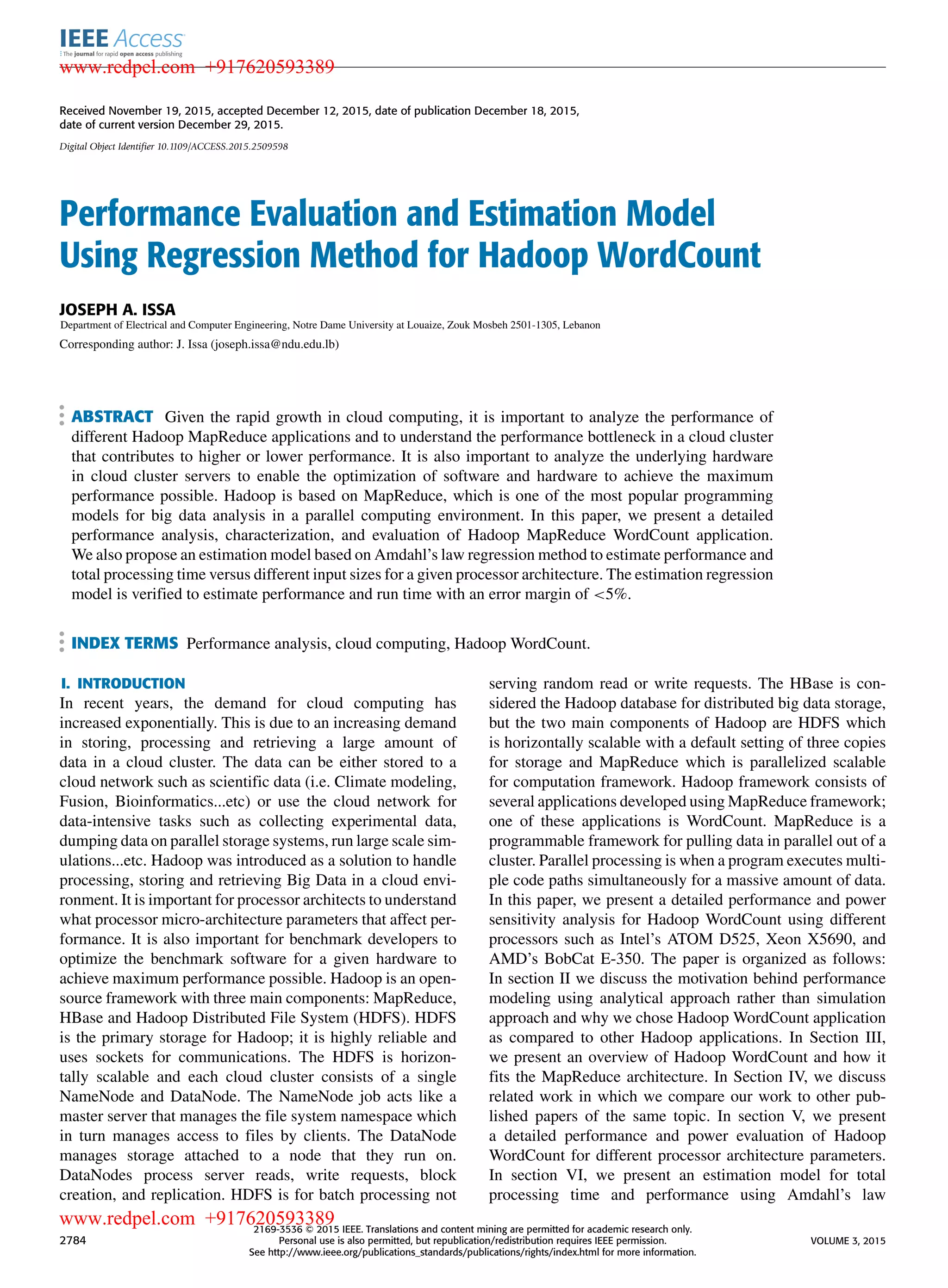 Received November 19, 2015, accepted December 12, 2015, date of publication December 18, 2015, date of current version December 29, 2015. Digital Object Identifier 10.1109/ACCESS.2015.2509598 Performance Evaluation and Estimation Model Using Regression Method for Hadoop WordCount JOSEPH A. ISSA Department of Electrical and Computer Engineering, Notre Dame University at Louaize, Zouk Mosbeh 2501-1305, Lebanon Corresponding author: J. Issa (joseph.issa@ndu.edu.lb) ABSTRACT Given the rapid growth in cloud computing, it is important to analyze the performance of different Hadoop MapReduce applications and to understand the performance bottleneck in a cloud cluster that contributes to higher or lower performance. It is also important to analyze the underlying hardware in cloud cluster servers to enable the optimization of software and hardware to achieve the maximum performance possible. Hadoop is based on MapReduce, which is one of the most popular programming models for big data analysis in a parallel computing environment. In this paper, we present a detailed performance analysis, characterization, and evaluation of Hadoop MapReduce WordCount application. We also propose an estimation model based on Amdahl’s law regression method to estimate performance and total processing time versus different input sizes for a given processor architecture. The estimation regression model is veriﬁed to estimate performance and run time with an error margin of <5%. INDEX TERMS Performance analysis, cloud computing, Hadoop WordCount. I. INTRODUCTION In recent years, the demand for cloud computing has increased exponentially. This is due to an increasing demand in storing, processing and retrieving a large amount of data in a cloud cluster. The data can be either stored to a cloud network such as scientiﬁc data (i.e. Climate modeling, Fusion, Bioinformatics...etc) or use the cloud network for data-intensive tasks such as collecting experimental data, dumping data on parallel storage systems, run large scale sim- ulations...etc. Hadoop was introduced as a solution to handle processing, storing and retrieving Big Data in a cloud envi- ronment. It is important for processor architects to understand what processor micro-architecture parameters that affect per- formance. It is also important for benchmark developers to optimize the benchmark software for a given hardware to achieve maximum performance possible. Hadoop is an open- source framework with three main components: MapReduce, HBase and Hadoop Distributed File System (HDFS). HDFS is the primary storage for Hadoop; it is highly reliable and uses sockets for communications. The HDFS is horizon- tally scalable and each cloud cluster consists of a single NameNode and DataNode. The NameNode job acts like a master server that manages the ﬁle system namespace which in turn manages access to ﬁles by clients. The DataNode manages storage attached to a node that they run on. DataNodes process server reads, write requests, block creation, and replication. HDFS is for batch processing not serving random read or write requests. The HBase is con- sidered the Hadoop database for distributed big data storage, but the two main components of Hadoop are HDFS which is horizontally scalable with a default setting of three copies for storage and MapReduce which is parallelized scalable for computation framework. Hadoop framework consists of several applications developed using MapReduce framework; one of these applications is WordCount. MapReduce is a programmable framework for pulling data in parallel out of a cluster. Parallel processing is when a program executes multi- ple code paths simultaneously for a massive amount of data. In this paper, we present a detailed performance and power sensitivity analysis for Hadoop WordCount using different processors such as Intel’s ATOM D525, Xeon X5690, and AMD’s BobCat E-350. The paper is organized as follows: In section II we discuss the motivation behind performance modeling using analytical approach rather than simulation approach and why we chose Hadoop WordCount application as compared to other Hadoop applications. In Section III, we present an overview of Hadoop WordCount and how it ﬁts the MapReduce architecture. In Section IV, we discuss related work in which we compare our work to other pub- lished papers of the same topic. In section V, we present a detailed performance and power evaluation of Hadoop WordCount for different processor architecture parameters. In section VI, we present an estimation model for total processing time and performance using Amdahl’s law 2784 2169-3536 2015 IEEE. Translations and content mining are permitted for academic research only. Personal use is also permitted, but republication/redistribution requires IEEE permission. See http://www.ieee.org/publications_standards/publications/rights/index.html for more information. VOLUME 3, 2015 www.redpel.com +917620593389 www.redpel.com +917620593389 