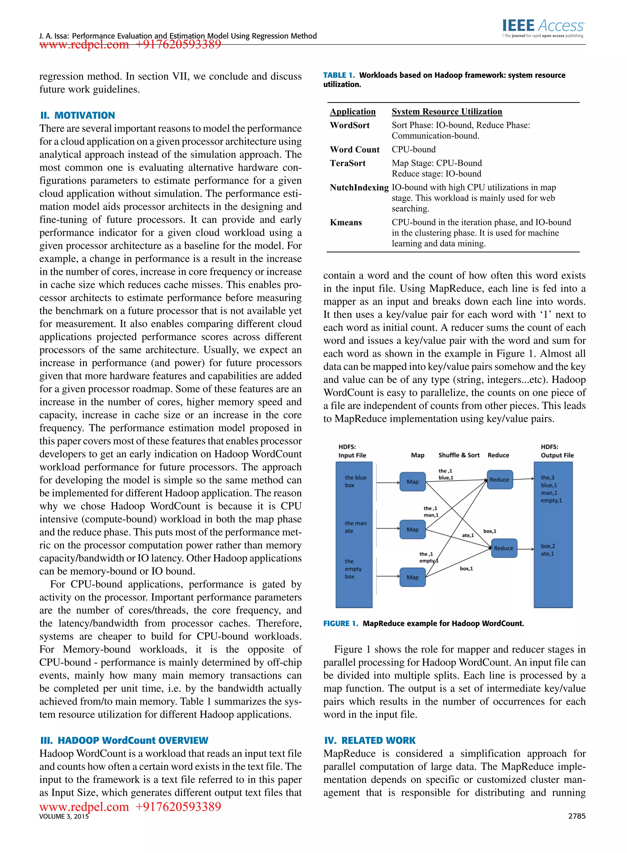 J. A. Issa: Performance Evaluation and Estimation Model Using Regression Method regression method. In section VII, we conclude and discuss future work guidelines. II. MOTIVATION There are several important reasons to model the performance for a cloud application on a given processor architecture using analytical approach instead of the simulation approach. The most common one is evaluating alternative hardware con- ﬁgurations parameters to estimate performance for a given cloud application without simulation. The performance esti- mation model aids processor architects in the designing and ﬁne-tuning of future processors. It can provide and early performance indicator for a given cloud workload using a given processor architecture as a baseline for the model. For example, a change in performance is a result in the increase in the number of cores, increase in core frequency or increase in cache size which reduces cache misses. This enables pro- cessor architects to estimate performance before measuring the benchmark on a future processor that is not available yet for measurement. It also enables comparing different cloud applications projected performance scores across different processors of the same architecture. Usually, we expect an increase in performance (and power) for future processors given that more hardware features and capabilities are added for a given processor roadmap. Some of these features are an increase in the number of cores, higher memory speed and capacity, increase in cache size or an increase in the core frequency. The performance estimation model proposed in this paper covers most of these features that enables processor developers to get an early indication on Hadoop WordCount workload performance for future processors. The approach for developing the model is simple so the same method can be implemented for different Hadoop application. The reason why we chose Hadoop WordCount is because it is CPU intensive (compute-bound) workload in both the map phase and the reduce phase. This puts most of the performance met- ric on the processor computation power rather than memory capacity/bandwidth or IO latency. Other Hadoop applications can be memory-bound or IO bound. For CPU-bound applications, performance is gated by activity on the processor. Important performance parameters are the number of cores/threads, the core frequency, and the latency/bandwidth from processor caches. Therefore, systems are cheaper to build for CPU-bound workloads. For Memory-bound workloads, it is the opposite of CPU-bound - performance is mainly determined by off-chip events, mainly how many main memory transactions can be completed per unit time, i.e. by the bandwidth actually achieved from/to main memory. Table 1 summarizes the sys- tem resource utilization for different Hadoop applications. III. HADOOP WordCount OVERVIEW Hadoop WordCount is a workload that reads an input text ﬁle and counts how often a certain word exists in the text ﬁle. The input to the framework is a text ﬁle referred to in this paper as Input Size, which generates different output text ﬁles that TABLE 1. Workloads based on Hadoop framework: system resource utilization. contain a word and the count of how often this word exists in the input ﬁle. Using MapReduce, each line is fed into a mapper as an input and breaks down each line into words. It then uses a key/value pair for each word with ‘1’ next to each word as initial count. A reducer sums the count of each word and issues a key/value pair with the word and sum for each word as shown in the example in Figure 1. Almost all data can be mapped into key/value pairs somehow and the key and value can be of any type (string, integers...etc). Hadoop WordCount is easy to parallelize, the counts on one piece of a ﬁle are independent of counts from other pieces. This leads to MapReduce implementation using key/value pairs. FIGURE 1. MapReduce example for Hadoop WordCount. Figure 1 shows the role for mapper and reducer stages in parallel processing for Hadoop WordCount. An input ﬁle can be divided into multiple splits. Each line is processed by a map function. The output is a set of intermediate key/value pairs which results in the number of occurrences for each word in the input ﬁle. IV. RELATED WORK MapReduce is considered a simpliﬁcation approach for parallel computation of large data. The MapReduce imple- mentation depends on speciﬁc or customized cluster man- agement that is responsible for distributing and running VOLUME 3, 2015 2785 www.redpel.com +917620593389 www.redpel.com +917620593389 