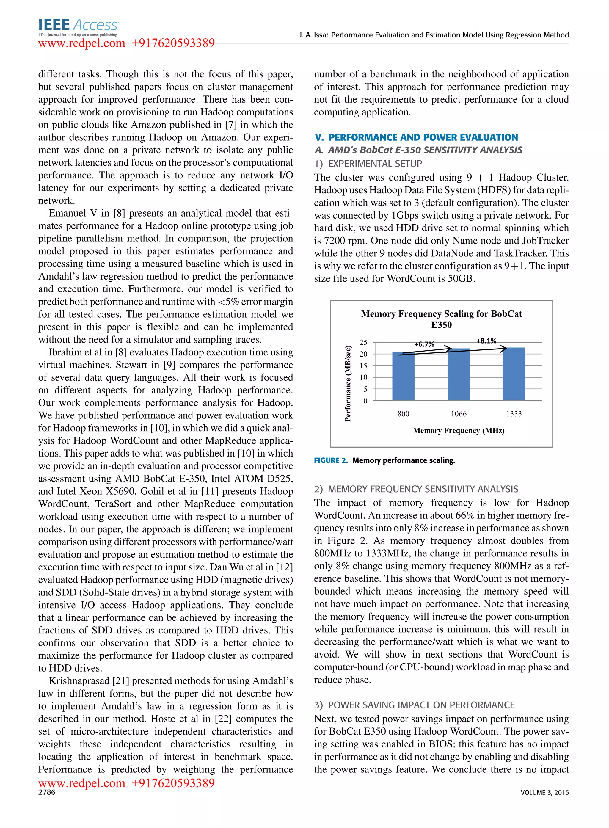 J. A. Issa: Performance Evaluation and Estimation Model Using Regression Method different tasks. Though this is not the focus of this paper, but several published papers focus on cluster management approach for improved performance. There has been con- siderable work on provisioning to run Hadoop computations on public clouds like Amazon published in [7] in which the author describes running Hadoop on Amazon. Our experi- ment was done on a private network to isolate any public network latencies and focus on the processor’s computational performance. The approach is to reduce any network I/O latency for our experiments by setting a dedicated private network. Emanuel V in [8] presents an analytical model that esti- mates performance for a Hadoop online prototype using job pipeline parallelism method. In comparison, the projection model proposed in this paper estimates performance and processing time using a measured baseline which is used in Amdahl’s law regression method to predict the performance and execution time. Furthermore, our model is veriﬁed to predict both performance and runtime with <5% error margin for all tested cases. The performance estimation model we present in this paper is ﬂexible and can be implemented without the need for a simulator and sampling traces. Ibrahim et al in [8] evaluates Hadoop execution time using virtual machines. Stewart in [9] compares the performance of several data query languages. All their work is focused on different aspects for analyzing Hadoop performance. Our work complements performance analysis for Hadoop. We have published performance and power evaluation work for Hadoop frameworks in [10], in which we did a quick anal- ysis for Hadoop WordCount and other MapReduce applica- tions. This paper adds to what was published in [10] in which we provide an in-depth evaluation and processor competitive assessment using AMD BobCat E-350, Intel ATOM D525, and Intel Xeon X5690. Gohil et al in [11] presents Hadoop WordCount, TeraSort and other MapReduce computation workload using execution time with respect to a number of nodes. In our paper, the approach is differen; we implement comparison using different processors with performance/watt evaluation and propose an estimation method to estimate the execution time with respect to input size. Dan Wu et al in [12] evaluated Hadoop performance using HDD (magnetic drives) and SDD (Solid-State drives) in a hybrid storage system with intensive I/O access Hadoop applications. They conclude that a linear performance can be achieved by increasing the fractions of SDD drives as compared to HDD drives. This conﬁrms our observation that SDD is a better choice to maximize the performance for Hadoop cluster as compared to HDD drives. Krishnaprasad [21] presented methods for using Amdahl’s law in different forms, but the paper did not describe how to implement Amdahl’s law in a regression form as it is described in our method. Hoste et al in [22] computes the set of micro-architecture independent characteristics and weights these independent characteristics resulting in locating the application of interest in benchmark space. Performance is predicted by weighting the performance number of a benchmark in the neighborhood of application of interest. This approach for performance prediction may not ﬁt the requirements to predict performance for a cloud computing application. V. PERFORMANCE AND POWER EVALUATION A. AMD’s BobCat E-350 SENSITIVITY ANALYSIS 1) EXPERIMENTAL SETUP The cluster was conﬁgured using 9 + 1 Hadoop Cluster. Hadoop uses Hadoop Data File System (HDFS) for data repli- cation which was set to 3 (default conﬁguration). The cluster was connected by 1Gbps switch using a private network. For hard disk, we used HDD drive set to normal spinning which is 7200 rpm. One node did only Name node and JobTracker while the other 9 nodes did DataNode and TaskTracker. This is why we refer to the cluster conﬁguration as 9+1. The input size ﬁle used for WordCount is 50GB. FIGURE 2. Memory performance scaling. 2) MEMORY FREQUENCY SENSITIVITY ANALYSIS The impact of memory frequency is low for Hadoop WordCount. An increase in about 66% in higher memory fre- quency results into only 8% increase in performance as shown in Figure 2. As memory frequency almost doubles from 800MHz to 1333MHz, the change in performance results in only 8% change using memory frequency 800MHz as a ref- erence baseline. This shows that WordCount is not memory- bounded which means increasing the memory speed will not have much impact on performance. Note that increasing the memory frequency will increase the power consumption while performance increase is minimum, this will result in decreasing the performance/watt which is what we want to avoid. We will show in next sections that WordCount is computer-bound (or CPU-bound) workload in map phase and reduce phase. 3) POWER SAVING IMPACT ON PERFORMANCE Next, we tested power savings impact on performance using for BobCat E350 using Hadoop WordCount. The power sav- ing setting was enabled in BIOS; this feature has no impact in performance as it did not change by enabling and disabling the power savings feature. We conclude there is no impact 2786 VOLUME 3, 2015 www.redpel.com +917620593389 www.redpel.com +917620593389 