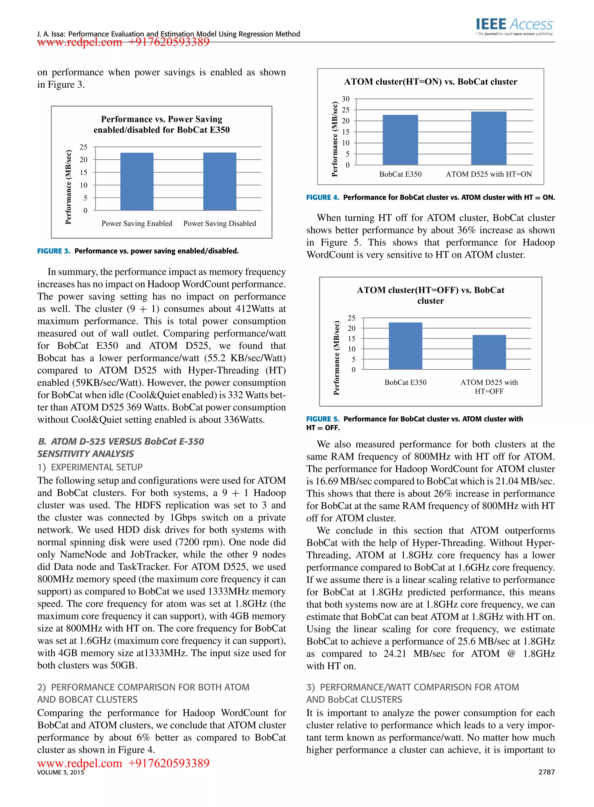 J. A. Issa: Performance Evaluation and Estimation Model Using Regression Method on performance when power savings is enabled as shown in Figure 3. FIGURE 3. Performance vs. power saving enabled/disabled. In summary, the performance impact as memory frequency increases has no impact on Hadoop WordCount performance. The power saving setting has no impact on performance as well. The cluster (9 + 1) consumes about 412Watts at maximum performance. This is total power consumption measured out of wall outlet. Comparing performance/watt for BobCat E350 and ATOM D525, we found that Bobcat has a lower performance/watt (55.2 KB/sec/Watt) compared to ATOM D525 with Hyper-Threading (HT) enabled (59KB/sec/Watt). However, the power consumption for BobCat when idle (Cool&Quiet enabled) is 332 Watts bet- ter than ATOM D525 369 Watts. BobCat power consumption without Cool&Quiet setting enabled is about 336Watts. B. ATOM D-525 VERSUS BobCat E-350 SENSITIVITY ANALYSIS 1) EXPERIMENTAL SETUP The following setup and conﬁgurations were used for ATOM and BobCat clusters. For both systems, a 9 + 1 Hadoop cluster was used. The HDFS replication was set to 3 and the cluster was connected by 1Gbps switch on a private network. We used HDD disk drives for both systems with normal spinning disk were used (7200 rpm). One node did only NameNode and JobTracker, while the other 9 nodes did Data node and TaskTracker. For ATOM D525, we used 800MHz memory speed (the maximum core frequency it can support) as compared to BobCat we used 1333MHz memory speed. The core frequency for atom was set at 1.8GHz (the maximum core frequency it can support), with 4GB memory size at 800MHz with HT on. The core frequency for BobCat was set at 1.6GHz (maximum core frequency it can support), with 4GB memory size at1333MHz. The input size used for both clusters was 50GB. 2) PERFORMANCE COMPARISON FOR BOTH ATOM AND BOBCAT CLUSTERS Comparing the performance for Hadoop WordCount for BobCat and ATOM clusters, we conclude that ATOM cluster performance by about 6% better as compared to BobCat cluster as shown in Figure 4. FIGURE 4. Performance for BobCat cluster vs. ATOM cluster with HT = ON. When turning HT off for ATOM cluster, BobCat cluster shows better performance by about 36% increase as shown in Figure 5. This shows that performance for Hadoop WordCount is very sensitive to HT on ATOM cluster. FIGURE 5. Performance for BobCat cluster vs. ATOM cluster with HT = OFF. We also measured performance for both clusters at the same RAM frequency of 800MHz with HT off for ATOM. The performance for Hadoop WordCount for ATOM cluster is 16.69 MB/sec compared to BobCat which is 21.04 MB/sec. This shows that there is about 26% increase in performance for BobCat at the same RAM frequency of 800MHz with HT off for ATOM cluster. We conclude in this section that ATOM outperforms BobCat with the help of Hyper-Threading. Without Hyper- Threading, ATOM at 1.8GHz core frequency has a lower performance compared to BobCat at 1.6GHz core frequency. If we assume there is a linear scaling relative to performance for BobCat at 1.8GHz predicted performance, this means that both systems now are at 1.8GHz core frequency, we can estimate that BobCat can beat ATOM at 1.8GHz with HT on. Using the linear scaling for core frequency, we estimate BobCat to achieve a performance of 25.6 MB/sec at 1.8GHz as compared to 24.21 MB/sec for ATOM @ 1.8GHz with HT on. 3) PERFORMANCE/WATT COMPARISON FOR ATOM AND BobCat CLUSTERS It is important to analyze the power consumption for each cluster relative to performance which leads to a very impor- tant term known as performance/watt. No matter how much higher performance a cluster can achieve, it is important to VOLUME 3, 2015 2787 www.redpel.com +917620593389 www.redpel.com +917620593389 