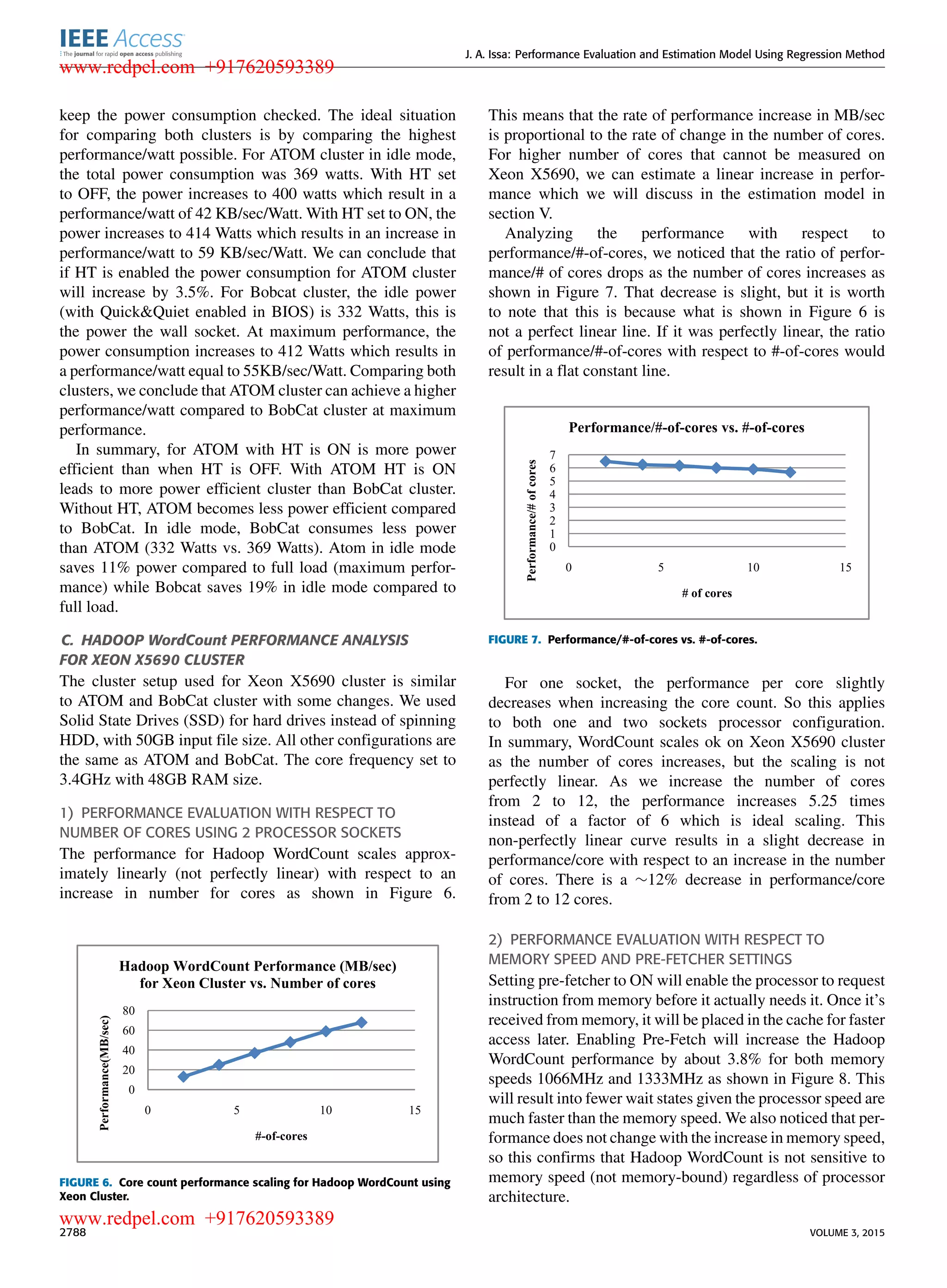 J. A. Issa: Performance Evaluation and Estimation Model Using Regression Method keep the power consumption checked. The ideal situation for comparing both clusters is by comparing the highest performance/watt possible. For ATOM cluster in idle mode, the total power consumption was 369 watts. With HT set to OFF, the power increases to 400 watts which result in a performance/watt of 42 KB/sec/Watt. With HT set to ON, the power increases to 414 Watts which results in an increase in performance/watt to 59 KB/sec/Watt. We can conclude that if HT is enabled the power consumption for ATOM cluster will increase by 3.5%. For Bobcat cluster, the idle power (with Quick&Quiet enabled in BIOS) is 332 Watts, this is the power the wall socket. At maximum performance, the power consumption increases to 412 Watts which results in a performance/watt equal to 55KB/sec/Watt. Comparing both clusters, we conclude that ATOM cluster can achieve a higher performance/watt compared to BobCat cluster at maximum performance. In summary, for ATOM with HT is ON is more power efﬁcient than when HT is OFF. With ATOM HT is ON leads to more power efﬁcient cluster than BobCat cluster. Without HT, ATOM becomes less power efﬁcient compared to BobCat. In idle mode, BobCat consumes less power than ATOM (332 Watts vs. 369 Watts). Atom in idle mode saves 11% power compared to full load (maximum perfor- mance) while Bobcat saves 19% in idle mode compared to full load. C. HADOOP WordCount PERFORMANCE ANALYSIS FOR XEON X5690 CLUSTER The cluster setup used for Xeon X5690 cluster is similar to ATOM and BobCat cluster with some changes. We used Solid State Drives (SSD) for hard drives instead of spinning HDD, with 50GB input ﬁle size. All other conﬁgurations are the same as ATOM and BobCat. The core frequency set to 3.4GHz with 48GB RAM size. 1) PERFORMANCE EVALUATION WITH RESPECT TO NUMBER OF CORES USING 2 PROCESSOR SOCKETS The performance for Hadoop WordCount scales approx- imately linearly (not perfectly linear) with respect to an increase in number for cores as shown in Figure 6. FIGURE 6. Core count performance scaling for Hadoop WordCount using Xeon Cluster. This means that the rate of performance increase in MB/sec is proportional to the rate of change in the number of cores. For higher number of cores that cannot be measured on Xeon X5690, we can estimate a linear increase in perfor- mance which we will discuss in the estimation model in section V. Analyzing the performance with respect to performance/#-of-cores, we noticed that the ratio of perfor- mance/# of cores drops as the number of cores increases as shown in Figure 7. That decrease is slight, but it is worth to note that this is because what is shown in Figure 6 is not a perfect linear line. If it was perfectly linear, the ratio of performance/#-of-cores with respect to #-of-cores would result in a ﬂat constant line. FIGURE 7. Performance/#-of-cores vs. #-of-cores. For one socket, the performance per core slightly decreases when increasing the core count. So this applies to both one and two sockets processor conﬁguration. In summary, WordCount scales ok on Xeon X5690 cluster as the number of cores increases, but the scaling is not perfectly linear. As we increase the number of cores from 2 to 12, the performance increases 5.25 times instead of a factor of 6 which is ideal scaling. This non-perfectly linear curve results in a slight decrease in performance/core with respect to an increase in the number of cores. There is a ∼12% decrease in performance/core from 2 to 12 cores. 2) PERFORMANCE EVALUATION WITH RESPECT TO MEMORY SPEED AND PRE-FETCHER SETTINGS Setting pre-fetcher to ON will enable the processor to request instruction from memory before it actually needs it. Once it’s received from memory, it will be placed in the cache for faster access later. Enabling Pre-Fetch will increase the Hadoop WordCount performance by about 3.8% for both memory speeds 1066MHz and 1333MHz as shown in Figure 8. This will result into fewer wait states given the processor speed are much faster than the memory speed. We also noticed that per- formance does not change with the increase in memory speed, so this conﬁrms that Hadoop WordCount is not sensitive to memory speed (not memory-bound) regardless of processor architecture. 2788 VOLUME 3, 2015 www.redpel.com +917620593389 www.redpel.com +917620593389 